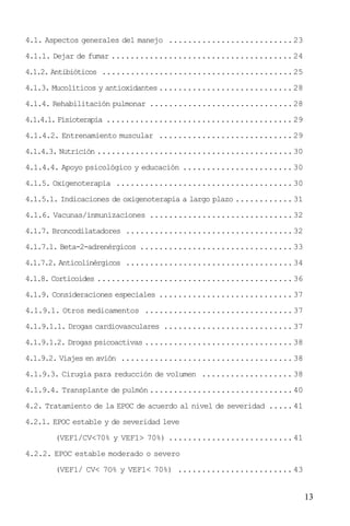 13
4.1. Aspectos generales del manejo ..........................23
4.1.1. Dejar de fumar ......................................24
4.1.2. Antibióticos ........................................25
4.1.3. Mucolíticos y antioxidantes............................28
4.1.4. Rehabilitación pulmonar ..............................28
4.1.4.1. Fisioterapia ....................................... 29
4.1.4.2. Entrenamiento muscular ............................29
4.1.4.3. Nutrición .........................................30
4.1.4.4. Apoyo psicológico y educación .......................30
4.1.5. Oxigenoterapia .....................................30
4.1.5.1. Indicaciones de oxigenoterapia a largo plazo ............31
4.1.6. Vacunas/inmunizaciones ..............................32
4.1.7. Broncodilatadores ...................................32
4.1.7.1. Beta-2-adrenérgicos ................................33
4.1.7.2. Anticolinérgicos ...................................34
4.1.8. Corticoides .........................................36
4.1.9. Consideraciones especiales ............................37
4.1.9.1. Otros medicamentos ...............................37
4.1.9.1.1. Drogas cardiovasculares ...........................37
4.1.9.1.2. Drogas psicoactivas ...............................38
4.1.9.2. Viajes en avión ....................................38
4.1.9.3. Cirugía para reducción de volumen ................... 38
4.1.9.4. Transplante de pulmón..............................40
4.2. Tratamiento de la EPOC de acuerdo al nivel de severidad .....41
4.2.1. EPOC estable y de severidad leve
(VEF1/CV<70% y VEF1> 70%) ..........................41
4.2.2. EPOC estable moderado o severo
(VEF1/ CV< 7O% y VEF1< 70%) ........................ 43
 