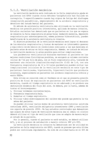 52
5.1.2. Ventilación mecánica
La ventilación mecánica está indicada en la falla respiratoria aguda en
pacientes con EPOC cuando otros métodos terapéuticos han fallado en
corregirla. Y específicamente cuando hay signos de fatiga del diafragma
(respiración paradójica), empeoramiento de la acidosis respiratoria y
deterioro del estado mental del paciente.
El método de asistencia ventilatoria más utilizado es la ventilación
mecánica con presión positiva intermitente, aplicada de manera invasiva.
Estudios recientes han demostrado que en pacientes en los que se espera
se resuelva la falla respiratoria en pocas horas (sedación excesiva, depresión
respiratoria por sobreoxigenación, edema pulmonar hidrostático), pueden
beneficiarse de la asistencia ventilatoria no invasiva.
El objetivo primordial de la ventilación mecánica será lograr el descanso
de los músculos respiratorios y tratar de mantener un intercambio gaseoso
y equilibrio ácido básico en condiciones similares a las que manejaba el
paciente antes de entrar en falla respiratoria. Además. se tratará de retirar
la ventilación mecánica lo antes posible para evitar complicaciones.
Los parámetros ventilatorios buscarán mantener al paciente en las
mejores condiciones fisiológicas posibles, se escogerá un volumen corriente
inicial de 7 ml por kilo de peso, con un flujo inspiratorio alto, tratando de
mantener una relación inspiración:espiración (I:E) de 1:4, con una
frecuencia respiratoria de 12 a 16 tales parámetros pueden evitar las
complicaciones iniciales de la ventilación mecánica en este tipo de
pacientes: barotrauma, hipotensión, hiperventilación que produzca
alcalosis, especialmente en pacientes con acidosis respiratoria crónica y
«auto PEEP».
Este último es conocido como el fenómeno en el que se presenta presión
positiva de final de espiración en pacientes con EPOC en ventilación
mecánica, cuando el tiempo espiratorio no es adecuado y se produce una
obstrucción dinámica del flujo del aire. Se deberá, por lo tanto, además de
tratar el broncoespasmo:
1. Utilizar volúmenes corrientes bajos.
2. Frecuencia respiratoria baja.
3. Aumentar el tiempo espiratorio.
4. Utilizar tubos endotraqueales del calibre más grande que permita la vía
aérea del paciente.
Se pueden utilizar varios modos de asistencia ventilatoria: asistida
controlada (ACV), ventilación obligatoria intermitente (IMV) y ventilación
con soporte de presión (PSV). No hay estudios controlados que demuestren
que alguno de estos tipos de ventilación mecánica sea el ideal; el clínico
deberá utilizar el tipo de ventilación que crea se adapte de manera mejor
al estado de su paciente.
Por lo general, cuando el paciente no esté estable, se deberá utilizar
ACV, y en el proceso de extubación o manejo crónico IMV y/o PSV.
La ventilación mecánica no invasiva ha demostrado ser de utilidad en
pacientes en falla respiratoria con EPOC, cuando se presume que esta última
podrá ser controlada rápidamente. Ha sido de utilidad hasta en el 60% de
 