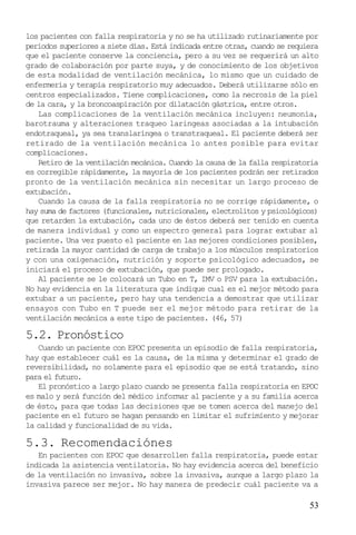 53
los pacientes con falla respiratoria y no se ha utilizado rutinariamente por
periodos superiores a siete días. Está indicada entre otras, cuando se requiera
que el paciente conserve la conciencia, pero a su vez se requerirá un alto
grado de colaboración por parte suya, y de conocimiento de los objetivos
de esta modalidad de ventilación mecánica, lo mismo que un cuidado de
enfermería y terapia respiratorio muy adecuados. Deberá utilizarse sólo en
centros especializados. Tiene complicaciones, como la necrosis de la piel
de la cara, y la broncoaspiración por dilatación gástrica, entre otros.
Las complicaciones de la ventilación mecánica incluyen: neumonía,
barotrauma y alteraciones traqueo laringeas asociadas a la intubación
endotraqueal, ya sea translaríngea o transtraqueal. El paciente deberá ser
retirado de la ventilación mecánica lo antes posible para evitar
complicaciones.
Retiro de la ventilación mecánica. Cuando la causa de la falla respiratoria
es corregible rápidamente, la mayoría de los pacientes podrán ser retirados
pronto de la ventilación mecánica sin necesitar un largo proceso de
extubación.
Cuando la causa de la falla respiratoria no se corrige rápidamente, o
hay suma de factores (funcionales, nutricionales, electrolitos y psicológicos)
que retarden la extubación, cada uno de éstos deberá ser tenido en cuenta
de manera individual y como un espectro general para lograr extubar al
paciente. Una vez puesto el paciente en las mejores condiciones posibles,
retirada la mayor cantidad de carga de trabajo a los músculos respiratorios
y con una oxigenación, nutrición y soporte psicológico adecuados, se
iniciará el proceso de extubación, que puede ser prologado.
Al paciente se le colocará un Tubo en T, IMV o PSV para la extubación.
No hay evidencia en la literatura que indique cual es el mejor método para
extubar a un paciente, pero hay una tendencia a demostrar que utilizar
ensayos con Tubo en T puede ser el mejor método para retirar de la
ventilación mecánica a este tipo de pacientes. (46, 57)
5.2. Pronóstico
Cuando un paciente con EPOC presenta un episodio de falla respiratoria,
hay que establecer cuál es la causa, de la misma y determinar el grado de
reversibilidad, no solamente para el episodio que se está tratando, sino
para el futuro.
El pronóstico a largo plazo cuando se presenta falla respiratoria en EPOC
es malo y será función del médico informar al paciente y a su familia acerca
de ésto, para que todas las decisiones que se tomen acerca del manejo del
paciente en el futuro se hagan pensando en limitar el sufrimiento y mejorar
la calidad y funcionalidad de su vida.
5.3. Recomendaciónes
En pacientes con EPOC que desarrollen falla respiratoria, puede estar
indicada la asistencia ventilatoria. No hay evidencia acerca del beneficio
de la ventilación no invasiva, sobre la invasiva, aunque a largo plazo la
invasiva parece ser mejor. No hay manera de predecir cuál paciente va a
 