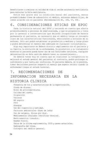 54
beneficiarse o a mejorar su calidad de vida si recibe asistencia ventilatoria
para controlar la falla ventilatoria.
Entre más grave sea la condición basal del paciente, menos
probabilidades tiene de sobrevivir; el médico, entonces deberá fijar, de
común acuerdo con el paciente (Recomendación B), (46, 57, 69).
6. CONSIDERACIONES ETICAS EN EPOC
Dada la historia natural del EPOC y teniendo en cuenta que afecta
primordialmente a personas de edad avanzada, y que es progresiva y lleva
por lo general a consecuencias que dejarán incapacitado de manera
permanente al paciente, es necesario que el médico tenga un concepto
claro de las características funcionales, emocionales y sociales de su
enfermo. Sólo así podrá establecer un pronóstico a mediano y largo plazo
y podrá determinar el manejo más adecuado en cualquier circunstancia.
Algo muy importante se deberá discutir ampliamente con el paciente y
su familia la evolución de la enfermedad, Su pronóstico y su tratamiento
mientras el paciente pueda hacer uno de sus facultades naturales, cualquier
determinación en éste sentido deberá tener su consentimiento..
Se deberá tener muy en cuenta que en ocasiones la terapeútica no
mejorará el estado general del paciente; al contrario, podrá prolongar el
sufrimiento y por tanto,ser inofisiosa. El paciente deberá, en lo posible,
tomar decisiones previas respecto al manejo que espera recibir cuando la
enfermedad llegue al estado terminal.
7. RECOMENDACIONES DE
INFORMACION NECESARIA EN LA
HISTORIA CLINICA
Presencia de tos y características de la expectoración.
Grado de disnea.
Nivel de actividad diurna.
Calidad del sueño.
Ocupación
Vacunas
BK esputo
PPD
Alergias
Uso del cigarrillo y cantidad.
Factores ambientales (Humo de leña)
Uso de oxígeno, (horas por día).
Medicamentos inhalados (verificar técnica).
Medicamentos tomados.
Examen físico.
Datos de la última espirometría, DICO y gases arteriales.
Radiografía del tórax.
Concepto del médico general.
 