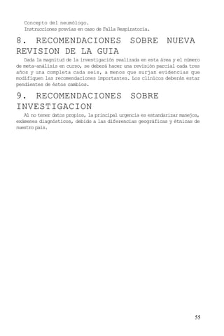 55
Concepto del neumólogo.
Instrucciones previas en caso de Falla Respiratoria.
8. RECOMENDACIONES SOBRE NUEVA
REVISION DE LA GUIA
Dada la magnitud de la investigación realizada en esta área y el número
de meta-análisis en curso, se deberá hacer una revisión parcial cada tres
años y una completa cada seis, a menos que surjan evidencias que
modifiquen las recomendaciones importantes. Los clínicos deberán estar
pendientes de éstos cambios.
9. RECOMENDACIONES SOBRE
INVESTIGACION
Al no tener datos propios, la principal urgencia es estandarizar manejos,
exámenes diagnósticos, debido a las diferencias geográficas y étnicas de
nuestro país.
 