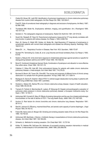 56
1 Chetty KG, Brown SE, Light RW. Identification of pulmonary hypertension in chronic obstructive pulmonary
disease from routine chest radiographs. Am Rev Respir Dis 1982; 126:338-41.
2 Pratt PC. Role of convetional chest radiography in diagnosis and exclusion of emphysema. Am Med J 1987;
82:998-1006.
3 Thurlebeck WM, Muller NL. Emphysema: definition, imaging, and quantification. Am J Roentgenol 1994;
163:1017-25.
4 Sanders C. The radiographic diagnosis of emphysema. Radiol Clin North Am 1991; 29:1019-30.
5 Gould GA, Redpath AT, Ryan M. Parenchymal emphysema measured by CT lung density correlates with
lung function in patients with bullous disease. Eur Respir J 1993; 6:698-704.
6 Klein JS, Gamsu G, Webb WR, Golden JA, Muller ML. High-Resolution CT diagnosis of emphysema in
symptomatic patients with normal chest radiographs and isolated low diffusing capacity. Radiology 1992;
182:817-21.
7 Bates DV. . In:, . Respiratory Function in Disease. New York: W.B. Saunders, 1989:172-87
8 Quanjer PH, Tammeling GJ, Cotes JE, et al. Lung Volumes and forced ventilatory flows. Eur Respir J 1993;
6:5-40.
9 Kesten s, Rebuck AS. Is the short-term response to inhaled beta-adrenergic agonist sensitive or specific for
distinguishing between asthma and COPD? Chest 1994; 105:1042-45.
10 Bone R. Combivent Inhalational Aerosol Study. Combination of ipratropium and albuetrol is more effective
than either alone. Chest 1994; 105:1411-19.
11 Callahan C, Dittus RS, Katz BP. Oral corticosteroid therapy for patients with stable chronic obstructive
pulmonary disease: a meta-analysis. Ann Intern Med 1991; 114:216-23.
12 Burrows B, Bloom JW, Traver GA, Cline MG. The course and prognosis of different forms of chronic airway
obstruction in a sample from the general population. N Engl J Med 1987; 317:1309-14.
13 Rodriguez D, Dennis R, Solarte I. Role of FEV1 in arterial oxygen desaturation during sleep in patients with
COPD living at 8800 feet. Chest 1997; submitted:.
14 Howland J, Nelson EC, Barlow PB, et al. Chronic obstructive airway disease: impact of health education.
Chest 1986; 90:233-38.
15 Tramarin R, Torbicki A, Marchandise B, Laaban JP, Morpurgo M. Doppler echocardiographic evaluation of
pulmonary artery pressure in chronic obstructive pulmonary disease: a European multicentre study. Eur
Heart J 1991; 12:103-11.
16 Anthonisen NR, Connett JE, Kiley JP. Effects of smoking intervention and the use of an inhaled anticholinergic
bronchodilator on the rate of decline of FEV1. The lung Health Study. JAMA 1994; 272:1497-505.
17 Huchon G. Risk factors for chronic bronchitis and chronic obstructive lung disease. Respiration 1991;
58:10-12.
18 Reid.M, Johnson.R. Efficiency, maximal blood flow, and aerobic work capacity of canine diaphragm. J Appl
Physiol 1983; 54:763-72.
19 Fisher EB, Haire-Joshu D, Morgan GD. Smoking and smoking cessation state of the art. Am Rev Respir Dis
1990; 142:702-20.
20 Anthonisen NR, Manfreda J, Warren J. Antibiotic therapy in exacerbations of chronic obstructive pulmonary
disease. Ann Intern Med 1987; 106:196-204.
21 Schwartz JL. Methods for smoking cessation. Clin Chest Med 1991; 12:737-54.
22 Koltke TE, Battista RN, DeFriese GH. Attributes of successful smoking cessation interventios in medical
practice: a meta-analysis of 39 controlled trials. JAMA 1988; 259:2882-89.
BIBLIOGRAFIA
 