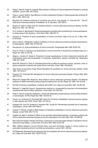 57
23 Silagy C, Mant D, Fowler G, Lodge M. Meta-analysis on efficacy of nicotine replacement therapies in smoking
cessation. Lancet 1994; 343:139-42.
24 Tang JL, Law M, Wald N. How effective is nicotine replacement therapy in helping people stop smoking? Br
Med J 1994; 308:21-26.
25 Reynolds HY. Antibiotic treatment of bronchitis and chronic lung disease. In: Cherniak NS, . Chronic
Obstructive Pulmonary Disease. Philadelphia: W. B. Saunders, 1991:456-61
26 Murphy TF, Sethi S. State of the art: bacterial infection in chronic obstructive pulmonary disease. Am Rev
Respir Dis 1992; 146:1067-83.
27 Orr P, Scherer K, Macdonald A. Randomized placebo-controlled trials of antibiotics for acute exacerbations:
A critical review of the literature. J Fam Pract 1993; 1993:507-12.
28 Chodosh S. Treatment of acute exacerbations of chronic bronchitis: state of the art. Am J Med 1991;
91:87S-92S.
29 Saint S, Bent S, Vittinghoff E, Grady D. Antibiotics in chronic obstructive pulmonary disease exacerbations.
A meta-analysis. JAMA 1995; 273:957-60.
30 Aboussouan LS. Acute exacerbations of chronic bronchitis. Postgraduate Med 1996; 99:89-102.
31 Pozzi E, Ferrari V. Long-term oral acetilcisteina in chronic bronchitis. A double-blind controlled study. Eur J
Respir Dis 1980; 61:93-108.
32 Allegra L, Cordaro CI, Grassi A. Prevention of acute exacerbations of chronic obstructive bronchitis with
carbocysteine lysine salt monohydrate: A multicenter, double-blind, placebo controlled trial. Respiration
1996; 63:174-80.
33 Rubin BK, Ramirez O, Ohar JA. Iodinated glycerol has no effect on pulmonary function, symptom, score, or
sputum properties in patients with stable chronic bronchitis. Chest 1996; 109:348-52.
34 Task Group of mucoactive drugs. Recommendations for guidelines on clinical pulmonary disease. Chest
1994; 106:1532-37.
35 Ferguson GT, Cherniack RM. Management of chronic obstructive pulmonary disease. N Engl J Med 1993;
328:1017-22.
36 Wilson DO, Rogers RM, Wright EC. Body weight in chronic obstructive pulmonary disease: The National
Institutes of Health Intermitent positive pressure breathing trial. Am Rev Respir Dis 1989; 139:1435-38.
37 Celli BR. Pulmonary rehabilitation in patients with COPD. Am J Resp Crit Care Med 1995; 152:861-64.
38 Martinez FJ, Vogel DN, Dupont I. Supported arm exercise vs. unsupported arm exercise in the rehabilitation
of patients with chronic airflow obstruction. Chest 1993; 103:1397-402.
39 Smith K, Cook D, Guyatt GH, Madhaven J, Oxman AD. Respiratory muscle training in chronic airflow limitation:
a meta-analysis. Am Rev Respir Dis 1992; 145:533-39.
40 Couser JI jr, Guthmann R, Hanmadeh MA, Kane CS. Pulmonary rehabilitation improves exercise capacity
in older patients with COPD. Chest 1995; 107:730-34.
41 Goldstein RS, Gort EH, Stubbing D, Avendano MA, Guyatt GH. Randomised controlled trial of respiratory
rehabilitation. Lancet 1994; 344:1394-97.
42 Lacasse Y, Wong E, Guyatt G. Meta-analysis of respiratory rehabilitation in chronic obstructive pulmonary
disease. Lancet 1996; 348:1115-19.
43 Angelillo VA, Bedi S, Durfeee D. Effects of low and high carbohydrate feedings in ambulatory patients with
chronic obstructive pulmonary disease and chronic hipercapnia. Ann Intern Med 1985; 103:883-85.
44 Nott. Nocturnal Oxygen Therapy Trial Group. Continuous or nocturnal oxygen therapy in hypoxemic chronic
obstructive lung disease: a clinical trial. Ann Intern Med 1980; 93:391-98.
45 MRC. Medical Research Council Working Party. Long term domiciliary oxygen in chronic hypoxic cor
pulmonale complicating chronic bronchitis and emphysema. Lancet 1981; i:681-86.
46 ATS Statement. Standards for the diagnosis and care of patients with chronic obstructive pulmonary disease.
Am J Resp Crit Care Med 1995; 152:S77-S120.
 