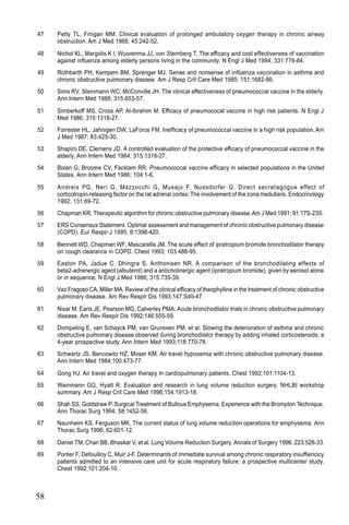 58
47 Petty TL, Finigan MM. Clinical evaluation of prolonged ambulatory oxygen therapy in chronic airway
obstruction. Am J Med 1968; 45:242-52.
48 Nichol KL, Margolis K l, Wuorenma JJ, von Sternberg T. The efficacy and cost effectiveness of vaccination
against influenza among elderly persons living in the community. N Engl J Med 1994; 331:778-84.
49 Rothbarth PH, Kempem BM, Sprenger MJ. Sense and nonsense of influenza vaccination in asthma and
chronic obstructive pulmonary disease. Am J Resp Crit Care Med 1995; 151:1682-86.
50 Sims RV, Steinmann WC, McConville JH. The clinical effectiveness of pneumococcal vaccine in the elderly.
Ann Intern Med 1988; 315:653-57.
51 Simberkoff MS, Cross AP, Al-Ibrahim M. Efficacy of pneumococal vaccine in high risk patients. N Engl J
Med 1986; 315:1318-27.
52 Forrester HL, Jahnigen DW, LaForce FM. Inefficacy of pneumococcal vaccine in a high risk population. Am
J Med 1987; 83:425-30.
53 Shapiro DE, Clemens JD. A controlled evaluation of the protective efficacy of pneumococcal vaccine in the
elderly. Ann Intern Med 1984; 315:1318-27.
54 Bolan G, Broome CV, Facklam RR. Pneumococcal vaccine efficacy in selected populations in the United
States. Ann Intern Med 1986; 104:1-6.
55 Andreis PG, Neri G, Mazzocchi G, Musajo F, Nussdorfer G. Direct secretagogue effect of
corticotropin-releasing factor on the rat adrenal cortex: The involvement of the zona medullaris. Endocrinology
1992; 131:69-72.
56 Chapman KR. Therapeutic algorithm for chronic obstructive pulmonary disease.Am J Med 1991; 91:17S-23S.
57 ERS Consensus Statement. Optimal assessment and management of chronic obstructive pulmonary disease
(COPD). Eur Respir J 1995; 8:1398-420.
58 Bennett WD, Chapman WF, Mascarella JM. The acute effect of ipratropium bromide bronchodilator therapy
on cough clearance in COPD. Chest 1993; 103:488-95.
59 Easton PA, Jadue C, Dhingra S, Anthonisen NR. A comparison of the bronchodilating effects of
beta2-adrenergic agent (albuterol) and a anticholinergic agent (ipratropium bromide), given by aerosol alone
or in sequence. N Engl J Med 1986; 315:735-39.
60 Vaz Fragoso CA, Miller MA. Review of the clinical efficacy of theophylline in the treatment of chronic obstructive
pulmonary disease. Am Rev Respir Dis 1993;147:S40-47.
61 Nisar M, Earis JE, Pearson MG, Calverley PMA. Acute bronchodilator trials in chronic obstructive pulmonary
disease. Am Rev Respir Dis 1992;146:555-59.
62 Dompeling E, van Schayck PM, van Grunsven PM, et al. Slowing the deterioration of asthma and chronic
obstructive pulmonary disease observed during bronchodilator therapy by adding inhaled corticosteroids: a
4-year prospective study. Ann Intern Med 1993;118:770-78.
63 Schwartz JS, Bencowitz HZ, Moser KM. Air travel hypoxemia with chronic obstructive pulmonary disease.
Ann Intern Med 1984;100:473-77.
64 Gong HJ. Air travel and oxygen therapy in cardiopulmonary patients. Chest 1992;101:1104-13.
65 Weinmann GG, Hyatt R. Evaluation and research in lung volume reduction surgery. NHLBI workshop
summary. Am J Resp Crit Care Med 1996;154:1913-18.
66 Shah SS, Goldstraw P. Surgical Treatment of Bullous Emphysema: Experience with the Brompton Technique.
Ann Thorac Surg 1994; 58:1452-56.
67 Naunheim KS, Ferguson MK. The current status of lung volume reduction operations for emphysema. Ann
Thorac Surg 1996; 62:601-12.
68 Daniel TM, Chan BB, Bhaskar V, et al. Lung Volume Reduction Surgery. Annals of Surgery 1996; 223:526-33.
69 Portier F, Defouilloy C, Muir J-F. Determinants of immediate survival among chronic respiratory insuffiencicy
patients admitted to an intensive care unit for acute respiratory failure: a prospective multicenter study.
Chest 1992;101:204-10.
 
