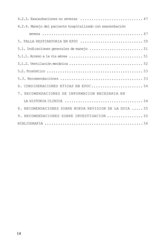 14
4.2.3. Exacerbaciones no severas ............................ 47
4.2.4. Manejo del paciente hospitalizado con exacerbación
severa ............................................. 47
5. FALLA RESPIRATORIA EN EPOC ............................ 50
5.1. Indicaciones generales de manejo ........................ 51
5.1.1. Acceso a la vía aérea ................................. 51
5.1.2. Ventilación mecánica ................................. 52
5.2. Pronóstico ........................................... 53
5.3. Recomendaciónes ..................................... 53
6. CONSIDERACIONES ETICAS EN EPOC ....................... 54
7. RECOMENDACIONES DE INFORMACION NECESARIA EN
LA HISTORIA CLINICA ................................... 54
8. RECOMENDACIONES SOBRE NUEVA REVISION DE LA GUIA ..... 55
9. RECOMENDACIONES SOBRE INVESTIGACION ................ 55
BIBLIOGRAFIA ............................................ 56
 