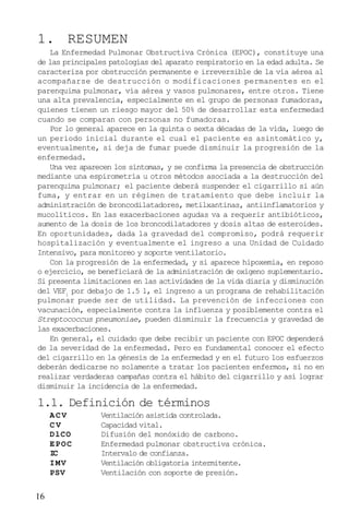 16
1. RESUMEN
La Enfermedad Pulmonar Obstructiva Crónica (EPOC), constituye una
de las principales patologías del aparato respiratorio en la edad adulta. Se
caracteriza por obstrucción permanente e irreversible de la vía aérea al
acompañarse de destrucción o modificaciones permanentes en el
parenquima pulmonar, vía aérea y vasos pulmonares, entre otros. Tiene
una alta prevalencia, especialmente en el grupo de personas fumadoras,
quienes tienen un riesgo mayor del 50% de desarrollar esta enfermedad
cuando se comparan con personas no fumadoras.
Por lo general aparece en la quinta o sexta décadas de la vida, luego de
un periodo inicial durante el cual el paciente es asintomático y,
eventualmente, si deja de fumar puede disminuir la progresión de la
enfermedad.
Una vez aparecen los síntomas, y se confirma la presencia de obstrucción
mediante una espirometría u otros métodos asociada a la destrucción del
parenquima pulmonar; el paciente deberá suspender el cigarrillo si aún
fuma, y entrar en un régimen de tratamiento que debe incluir la
administración de broncodilatadores, metilxantinas, antiinflamatorios y
mucolíticos. En las exacerbaciones agudas va a requerir antibióticos,
aumento de la dosis de los broncodilatadores y dosis altas de esteroides.
En oportunidades, dada la gravedad del compromiso, podrá requerir
hospitalización y eventualmente el ingreso a una Unidad de Cuidado
Intensivo, para monitoreo y soporte ventilatorio.
Con la progresión de la enfermedad, y si aparece hipoxemia, en reposo
o ejercicio, se beneficiará de la administración de oxígeno suplementario.
Si presenta limitaciones en las actividades de la vida diaria y disminución
del VEF1
por debajo de 1.5 l, el ingreso a un programa de rehabilitación
pulmonar puede ser de utilidad. La prevención de infecciones con
vacunación, especialmente contra la influenza y posiblemente contra el
Streptococcus pneumoniae, pueden disminuir la frecuencia y gravedad de
las exacerbaciones.
En general, el cuidado que debe recibir un paciente con EPOC dependerá
de la severidad de la enfermedad. Pero es fundamental conocer el efecto
del cigarrillo en la génesis de la enfermedad y en el futuro los esfuerzos
deberán dedicarse no solamente a tratar los pacientes enfermos, si no en
realizar verdaderas campañas contra el hábito del cigarrillo y así lograr
disminuir la incidencia de la enfermedad.
1.1. Definición de términos
ACV Ventilación asistida controlada.
C V Capacidad vital.
DlCO Difusión del monóxido de carbono.
EPOC Enfermedad pulmonar obstructiva crónica.
IC Intervalo de confianza.
IMV Ventilación obligatoria intermitente.
PSV Ventilación con soporte de presión.
 