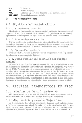 17
O R Odds Ratio.
RR Riesgo relativo.
VEF1
Volumen espiratorio forzado en el primer segundo.
CPT (TLC) Capacidad pulmonar total.
2. INTRODUCCION
2.1. Objetivos del cuidado clínico
2.1.1. Prevención primaria
Disminuir la incidencia de la enfermedad, evitando la exposición al
cigarrillo, factor altamente relacionado con la génesis de la enfermedad.
Igualmente, disminuyendo la exposición al humo de leña, entre otros.
2.1.2. Prevención secundaria
Una vez establecido el diagnóstico se busca disminuir la progresión y el
deterioro funcional ; durante las exacerbaciones se deben controlar los
componentes de obstrucción, infección, y falla cardíaca, entre otros.
2.1.3. Prevención terciaria
Incluye rehabilitación pulmonar como un programa multidisciplinario
de educación y entrenamiento físico.
2.1.4. ¿Cómo cumplir los objetivos del cuidado
clínico?
Esta parte de las guías pretende establecer cuál es la evidencia que existe
en la literatura acerca de los diferentes aspectos del diagnóstico y manejo
de la EPOC. Veremos que en algunos aspectos la evidencia es tipo 1 y
permite hacer recomendaciones Grado A, pero en otros la mayor parte de
la evidencia es tipo II e incluso III. Con base en ésto se han hecho
recomendaciones, y diagramas de manejo que han sido aceptados por los
diferentes grupos médicos, y enunciados en los consensos de las Sociedades
Europeas y Americanas de Neumología, como recomendaciones Grado B y
C.
3. RECURSOS DIAGNOSTICOS EN EPOC
3.1. Pruebas de función pulmonar
Algunas de estas pruebas son indispensables para el diagnóstico, el
establecimiento de la severidad, el seguimiento y el pronóstico.
3.1.1.Espirometría y curva de flujo volumen
La determinación del volumen espiratorio forzado en el primer segundo
( VEF1
), de la capacidad vital forzada (CV) y de la relación VEF1
/CV por
medio de espirometría o curva de flujo volumen, es fácil de realizar,
reproducible y sensible para definir la obstrucción de la vías aéreas (7).
 