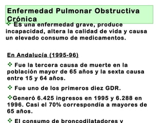 Enfermedad Pulmonar Obstructiva
Crónica
 Es una enfermedad grave, produce
incapacidad, altera la calidad de vida y causa
un elevado consumo de medicamentos.
En Andalucía (1995-96)
 Fue la tercera causa de muerte en la
población mayor de 65 años y la sexta causa
entre 15 y 64 años.
 Fue uno de los primeros diez GDR.
Generó 6.425 ingresos en 1995 y 6.288 en
1996. Casi el 70% correspondía a mayores de
65 años.

 