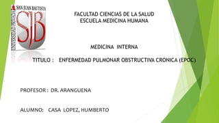 FACULTAD CIENCIAS DE LA SALUD 
ESCUELA MEDICINA HUMANA 
MEDICINA INTERNA 
TITULO : ENFERMEDAD PULMONAR OBSTRUCTIVA CRONICA (EPOC) 
PROFESOR : DR. ARANGUENA 
ALUMNO: CASA LOPEZ, HUMBERTO 
 