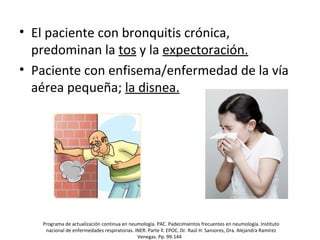 • El paciente con bronquitis crónica,
predominan la tos y la expectoración.
• Paciente con enfisema/enfermedad de la vía
aérea pequeña; la disnea.
Programa de actualización continua en neumología. PAC. Padecimientos frecuentes en neumología. Instituto
nacional de enfermedades respiratorias. INER. Parte ll. EPOC. Dr. Raúl H. Sansores, Dra. Alejandra Ramírez
Venegas. Pp. 99-144
 