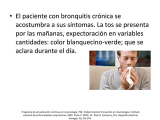 • El paciente con bronquitis crónica se
acostumbra a sus síntomas. La tos se presenta
por las mañanas, expectoración en variables
cantidades: color blanquecino-verde; que se
aclara durante el día.
Programa de actualización continua en neumología. PAC. Padecimientos frecuentes en neumología. Instituto
nacional de enfermedades respiratorias. INER. Parte ll. EPOC. Dr. Raúl H. Sansores, Dra. Alejandra Ramírez
Venegas. Pp. 99-144
 