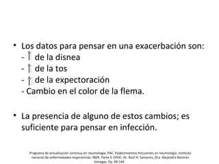 • Los datos para pensar en una exacerbación son:
- de la disnea
- de la tos
- de la expectoración
- Cambio en el color de la flema.
• La presencia de alguno de estos cambios; es
suficiente para pensar en infección.
Programa de actualización continua en neumología. PAC. Padecimientos frecuentes en neumología. Instituto
nacional de enfermedades respiratorias. INER. Parte ll. EPOC. Dr. Raúl H. Sansores, Dra. Alejandra Ramírez
Venegas. Pp. 99-144
 