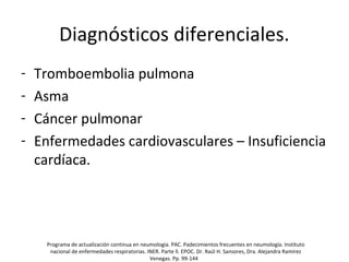 Diagnósticos diferenciales.
- Tromboembolia pulmona
- Asma
- Cáncer pulmonar
- Enfermedades cardiovasculares – Insuficiencia
cardíaca.
Programa de actualización continua en neumología. PAC. Padecimientos frecuentes en neumología. Instituto
nacional de enfermedades respiratorias. INER. Parte ll. EPOC. Dr. Raúl H. Sansores, Dra. Alejandra Ramírez
Venegas. Pp. 99-144
 