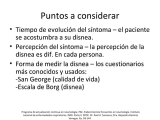 Puntos a considerar
• Tiempo de evolución del síntoma – el paciente
se acostumbra a su disnea.
• Percepción del síntoma – la percepción de la
disnea es dif. En cada persona.
• Forma de medir la disnea – los cuestionarios
más conocidos y usados:
-San George (calidad de vida)
-Escala de Borg (disnea)
Programa de actualización continua en neumología. PAC. Padecimientos frecuentes en neumología. Instituto
nacional de enfermedades respiratorias. INER. Parte ll. EPOC. Dr. Raúl H. Sansores, Dra. Alejandra Ramírez
Venegas. Pp. 99-144
 