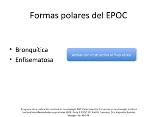 Formas polares del EPOC
• Bronquítica
• Enfisematosa
Ambas con obstrucción al flujo aéreoAmbas con obstrucción al flujo aéreo
Programa de actualización continua en neumología. PAC. Padecimientos frecuentes en neumología. Instituto
nacional de enfermedades respiratorias. INER. Parte ll. EPOC. Dr. Raúl H. Sansores, Dra. Alejandra Ramírez
Venegas. Pp. 99-144
 