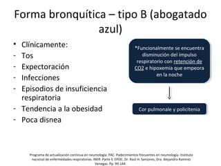 Forma bronquítica – tipo B (abogatado
azul)
• Clínicamente:
- Tos
- Expectoración
- Infecciones
- Episodios de insuficiencia
respiratoria
- Tendencia a la obesidad
- Poca disnea
*Funcionalmente se encuentra
disminución del impulso
respiratorio con retención de
CO2 e hipoxemia que empeora
en la noche
*Funcionalmente se encuentra
disminución del impulso
respiratorio con retención de
CO2 e hipoxemia que empeora
en la noche
Cor pulmonale y policiteniaCor pulmonale y policitenia
Programa de actualización continua en neumología. PAC. Padecimientos frecuentes en neumología. Instituto
nacional de enfermedades respiratorias. INER. Parte ll. EPOC. Dr. Raúl H. Sansores, Dra. Alejandra Ramírez
Venegas. Pp. 99-144
 