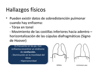 Hallazgos físicos
• Pueden existir datos de sobredistención pulmonar
cuando hay enfisema:
- Tórax en tonel
- Movimiento de las costillas inferiores hacia adentro –
horizontalización de las cúpulas diafragmáticas (Signo
de Hoover)
Es frecuente en los px. Con
enfisema encontrar un síndrome
de rarefacción.
- Disminución en la movilidad del
tórax
- Hipersonoridad
Es frecuente en los px. Con
enfisema encontrar un síndrome
de rarefacción.
- Disminución en la movilidad del
tórax
- Hipersonoridad
 