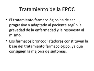 Tratamiento de la EPOC
• El tratamiento farmacológico ha de ser
progresivo y adaptado al paciente según la
gravedad de la enfermedad y la respuesta al
mismo.
• Los fármacos broncodilatadores constituyen la
base del tratamiento farmacológico, ya que
consiguen la mejoría de síntomas.
 