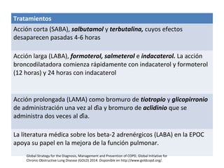 Tratamientos
Acción corta (SABA), salbutamol y terbutalina, cuyos efectos
desaparecen pasadas 4-6 horas
Acción larga (LABA), formoterol, salmeterol e indacaterol. La acción
broncodilatadora comienza rápidamente con indacaterol y formoterol
(12 horas) y 24 horas con indacaterol
Acción prolongada (LAMA) como bromuro de tiotropio y glicopirronio
de administración una vez al día y bromuro de aclidinio que se
administra dos veces al día.
La literatura médica sobre los beta-2 adrenérgicos (LABA) en la EPOC
apoya su papel en la mejora de la función pulmonar.
Global Strategy for the Diagnosis, Management and Prevention of COPD, Global Initiative for
Chronic Obstructive Lung Disease (GOLD) 2014. Disponible en http://www.goldcopd.org/.
 