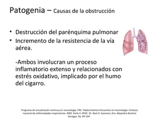 Patogenia – Causas de la obstrucción
• Destrucción del parénquima pulmonar
• Incremento de la resistencia de la vía
aérea.
-Ambos involucran un proceso
inflamatorio extenso y relacionados con
estrés oxidativo, implicado por el humo
del cigarro.
Programa de actualización continua en neumología. PAC. Padecimientos frecuentes en neumología. Instituto
nacional de enfermedades respiratorias. INER. Parte ll. EPOC. Dr. Raúl H. Sansores, Dra. Alejandra Ramírez
Venegas. Pp. 99-144
 