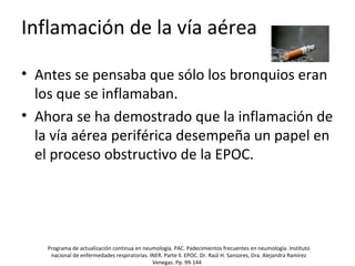 Inflamación de la vía aérea
• Antes se pensaba que sólo los bronquios eran
los que se inflamaban.
• Ahora se ha demostrado que la inflamación de
la vía aérea periférica desempeña un papel en
el proceso obstructivo de la EPOC.
Programa de actualización continua en neumología. PAC. Padecimientos frecuentes en neumología. Instituto
nacional de enfermedades respiratorias. INER. Parte ll. EPOC. Dr. Raúl H. Sansores, Dra. Alejandra Ramírez
Venegas. Pp. 99-144
 