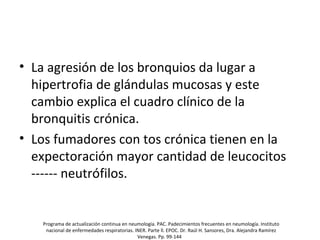 • La agresión de los bronquios da lugar a
hipertrofia de glándulas mucosas y este
cambio explica el cuadro clínico de la
bronquitis crónica.
• Los fumadores con tos crónica tienen en la
expectoración mayor cantidad de leucocitos
------ neutrófilos.
Programa de actualización continua en neumología. PAC. Padecimientos frecuentes en neumología. Instituto
nacional de enfermedades respiratorias. INER. Parte ll. EPOC. Dr. Raúl H. Sansores, Dra. Alejandra Ramírez
Venegas. Pp. 99-144
 