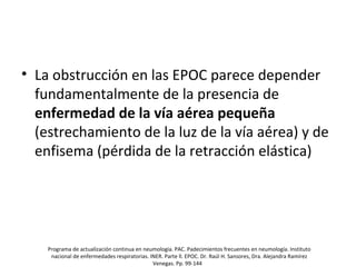 • La obstrucción en las EPOC parece depender
fundamentalmente de la presencia de
enfermedad de la vía aérea pequeña
(estrechamiento de la luz de la vía aérea) y de
enfisema (pérdida de la retracción elástica)
Programa de actualización continua en neumología. PAC. Padecimientos frecuentes en neumología. Instituto
nacional de enfermedades respiratorias. INER. Parte ll. EPOC. Dr. Raúl H. Sansores, Dra. Alejandra Ramírez
Venegas. Pp. 99-144
 