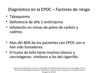 Diagnóstico en la EPOC – Factores de riesgo
• Tabaquismo
• Deficiencia de alfa 1-antitripsina
• Inhalación en minas de polvo de carbón y
cadmio.
• Mas del 80% de los pacientes con EPOC son o
han sido fumadores.
• El humo de leña tiene muchos tóxicos y
carcinógenos similares a los del cigarrillo.
Programa de actualización continua en neumología. PAC. Padecimientos frecuentes en neumología. Instituto
nacional de enfermedades respiratorias. INER. Parte ll. EPOC. Dr. Raúl H. Sansores, Dra. Alejandra Ramírez
Venegas. Pp. 99-144
 