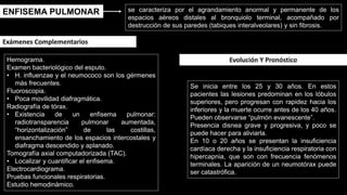 ENFISEMA PULMONAR se caracteriza por el agrandamiento anormal y permanente de los
espacios aéreos distales al bronquiolo terminal, acompañado por
destrucción de sus paredes (tabiques interalveolares) y sin fibrosis.
Hemograma.
Examen bacteriológico del esputo.
• H. influenzae y el neumococo son los gérmenes
más frecuentes.
Fluoroscopia.
• Poca movilidad diafragmática.
Radiografía de tórax.
• Existencia de un enfisema pulmonar:
radiotransparencia pulmonar aumentada,
“horizontalización” de las costillas,
ensanchamiento de los espacios intercostales y
diafragma descendido y aplanado.
Tomografía axial computadorizada (TAC).
• Localizar y cuantificar el enfisema.
Electrocardiograma.
Pruebas funcionales respiratorias.
Estudio hemodinámico.
Exámenes Complementarios
Se inicia entre los 25 y 30 años. En estos
pacientes las lesiones predominan en los lóbulos
superiores, pero progresan con rapidez hacia los
inferiores y la muerte ocurre antes de los 40 años.
Pueden observarse “pulmón evanescente”.
Presencia disnea grave y progresiva, y poco se
puede hacer para aliviarla.
En 10 o 20 años se presentan la insuficiencia
cardíaca derecha y la insuficiencia respiratoria con
hipercapnia, que son con frecuencia fenómenos
terminales. La aparición de un neumotórax puede
ser catastrófica.
Evolución Y Pronóstico
 