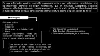 Es una enfermedad crónica, reversible espontáneamente o por tratamientos, caracterizada por
hiperreactividad bronquial de origen multifactorial, que en individuos susceptibles, ocasiona
sibilancias, dificultad respiratoria, opresión en el pecho y tos de grado variable; es el resultado de una
reducción de la luz bronquial por espasmo de la musculatura, edema e hipersecreción de moco.
Etiopatogenia
Diferentes factores:
• Genéticos
• Infecciosos
• Alteraciones del epitelio bronquial
• Atopia
Ninguno, aisladamente, brinde una
explicación convincente acerca de la
forma en que se instala la enfermedad.
Las sustancias que desencadenan una crisis
asmática en las personas susceptibles, son
alérgenos (sustancias complejas, proteicas o no)
que entran en contacto con el enfermo.
• Piel (alérgenos contactantes)
• Tubo digestivo (alérgenos ingestantes)
• Sistema respiratorio (alergenos inhalantes).
 