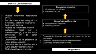 Exámenes Complementarios
• Pruebas funcionales respiratorias
(PFR).
• Test de provocación bronquial con
metacolina, histamina o ejercicios.
• Radiografía de tórax.
• Pruebas de sensibilidad cutánea.
• Evaluación nasal (por el
otorrinolaringólogo) y de los senos
perinasales (Rx de senos
perinasales).
• Determinación de la presencia de
reflujo gastroesofágico.
• Determinación de eosinófilos en el
suero, esputo y secreción nasal.
• Citología del lavado bronquial.
• Presencia de síntomas episódicos de obstrucción de las
vías aéreas
• Evidencias de reversibilidad de esa obstrucción
• Diagnóstico diferencial convincente
Diagnostico
Diagnóstico diferencial
• Bronquitis crónica agudizada
• Enfisema pulmonar
Diagnóstico etiológico
• Identificación del alérgeno
• El asma ocupacional
 