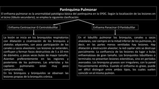 Parénquima Pulmonar
El enfisema pulmonar es la anormalidad patológica básica del parénquima en la EPOC. Según la localización de las lesiones en
el ácino (lóbulo secundario), se emplea la siguiente clasificación:
La lesión se inicia en los bronquiolos respiratorios
con dilatación y cicatrización de los bronquios y
alvéolos adyacentes, con poca participación de los
canales y sacos alveolares. Las lesiones se extienden,
confluyen y forman focos destructivos de 5 a 10 mm
de diámetro, y pocas veces bulas de mayor tamaño.
Asientan preferentemente en las regiones y
posteriores de los pulmones. Las arteriolas y los
capilares pulmonares están muy poco
comprometidos.
En los bronquios y bronquiolos se observan las
lesiones propias de la bronquitis crónica.
En el lobulillo pulmonar los bronquios, canales y sacos
alveolares, casi siempre en la mitad inferior de los pulmones, es
decir, en las partes menos ventiladas hay lesiones. Hay
dilatación y destrucción alveolar; la red capilar sólo se destruye
parcialmente. La confluencia de las lesiones da lugar a bulas
enfisematosas de gran tamaño. Los bronquiolos lobulillares o
terminales no presentan lesiones estenóticas, sino en períodos
avanzados. Los bronquios gruesos son irregulares, con la pared
frecuentemente atrófica. Cuando el enfisema es grave, puede
ser difícil distinguir entre ambos tipos, los cuales suelen
coincidir en el mismo pulmón.
Enfisema Centroacinar O Centrolobulillar Enfisema Panacinar O Panlobulillar
 