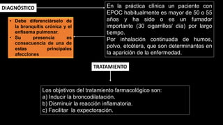 En la práctica clínica un paciente con
EPOC habitualmente es mayor de 50 o 55
años y ha sido o es un fumador
importante (30 cigarrillos/ día) por largo
tiempo.
Por inhalación continuada de humos,
polvo, etcétera, que son determinantes en
la aparición de la enfermedad.
DIAGNÓSTICO
Los objetivos del tratamiento farmacológico son:
a) Inducir la broncodilatación.
b) Disminuir la reacción inflamatoria.
c) Facilitar la expectoración.
TRATAMIENTO
• Debe diferenciárselo de
la bronquitis crónica y el
enfisema pulmonar.
• Su presencia es
consecuencia de una de
estas principales
afecciones
 