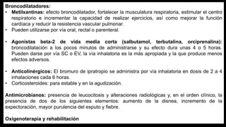Broncodilatadores:
• Metilxantinas: efecto broncodilatador, fortalecer la musculatura respiratoria, estimular el centro
respiratorio e incrementar la capacidad de realizar ejercicios, así como mejorar la función
cardíaca y reducir la resistencia vascular pulmonar.
• Pueden utilizarse por vía oral, rectal o parenteral.
• Agonistas beta-2 de vida media corta (salbutamol, terbutalina, orciprenalina):
broncodilatación a los pocos minutos de administrarse y su efecto dura unas 4 o 5 horas.
Pueden darse por vía SC o EV, la vía inhalatoria es la más apropiada y la que produce menos
efectos adversos.
• Anticolinérgicos: El bromuro de ipratropio se administra por vía inhalatoria en dosis de 2 a 4
inhalaciones cada 6 horas.
• Corticosteroides: para estable y en la agudización.
Antimicrobianos: presencia de leucocitosis y alteraciones radiológicas y, en el orden clínico, la
presencia de dos de los siguientes elementos: aumento de la disnea, incremento de la
expectoración, mayor purulencia del esputo y fiebre.
Oxigenoterapia y rehabilitación
 