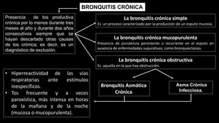BRONQUITIS CRÓNICA
Presencia de tos productiva
crónica por lo menos durante tres
meses al año y durante dos años
consecutivos siempre que se
hayan descartado otras causas
de tos crónica; es decir, es un
diagnóstico de exclusión.
La bronquitis crónica simple
Es un proceso caracterizado por la producción de un esputo mucoso.
La bronquitis crónica mucopurulenta
Presencia de purulencia persistente o recurrente en el esputo en
ausencia de enfermedades supurativas, como bronquiectasias.
La bronquitis crónica obstructiva
Es aquella en la que hay obstrucción.
Asma Crónica
Infecciosa.
Bronquitis Asmática
Crónica
• Hiperreactividad de las vías
respiratorias ante estímulos
inespecíficos.
• Tos frecuente y a veces
paroxística, más intensa en horas
de la mañana y de la noche
(mucosa o mucopurulenta).
 