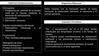 Hemograma.
• Poliglobulia por estímulo de la médula
ósea por la hipoxia, mediante la
liberación de eritropoyetina.
• Leucocitosis.
• Desviación izquierda.
Examen bacteriológico del esputo.
• Haemophilus influenzae y el
neumococo.
Fluoroscopia.
• Para movilidad diafragmática.
Radiografía de tórax.
Electrocardiograma.
Pruebas funcionales respiratorias.
Estudio hemodinámico.
Exámenes Complementarios
Debe hacerse con la bronquitis aguda, el asma
bronquial, la tuberculosis pulmonar, la neumonía y el
cáncer pulmonar.
Diagnóstico Diferencial
Tos y expectoración de 10 a 20 años, brotes
infecciosos por temporadas (invierno o en tiempo de
lluvias).
La mayoría tienen manifestaciones de hipertensión
pulmonar y cor pulmonale crónico, e insuficiencia
respiratoria.
Cuando aparece la insuficiencia cardíaca, la muerte
ocurre entre los 2 y 5 años siguientes.
Evolución Y Pronóstico
 