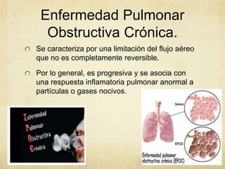 Enfermedad Pulmonar
Obstructiva Crónica.
Se caracteriza por una limitación del flujo aéreo
que no es completamente reversible.
Por lo general, es progresiva y se asocia con
una respuesta inflamatoria pulmonar anormal a
partículas o gases nocivos.
 