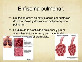 Enfisema pulmonar.
Limitación grave en el flujo aéreo por dilatación
de los alvéolos y destrucción del parénquima
pulmonar.
Perdida de la elasticidad pulmonar y por el
agrandamiento anormal y permanente del
espacio aéreo del bronquiolo.
 