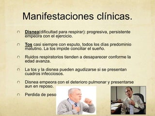 Manifestaciones clínicas.
Disnea(dificultad para respirar): progresiva, persistente
empeora con el ejercicio.
Tos casi siempre con esputo, todos los días predominio
matutino. La tos impide conciliar el sueño.
Ruidos respiratorios tienden a desaparecer conforme la
edad avanza.
La tos y la disnea pueden agudizarse si se presentan
cuadros infecciosos.
Disnea empeora con el deterioro pulmonar y presentarse
aun en reposo.
Perdida de peso
 
