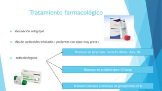Tratamiento farmacológico
 Vacunación antigripal
 Uso de corticoides inhalados ( pacientes con epoc muy grave)
 anticolinérgicos
Bromuro de ipratropio inicia15-30min- dura 8h
Bromuro de aclidinio dura 12 horas
Bromuro tiotropio y bromuro de glicopirronio 24 h
 