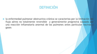  la enfermedad pulmonar obstructiva crónica se caracteriza por la limitación del
flujo aéreo no totalmente reversible y generalmente progresiva causada por
una reacción inflamatoria anormal de los pulmones antes particular nocivas y
gases
DEFINICIÓN
 