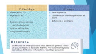 Epidemiologia
 Hombre adulto 14%
 Mujer adulta 8%
 Exposición a Gases quimicos
 , cigarrillos ( principal)
 humo de fogón de leña
 trabajos como la minería
Etiología
 Tabaco ( principal)
 Contaminacion ambiental por dióxido de
asufre
 Deficiencia α1 antitripsina
 