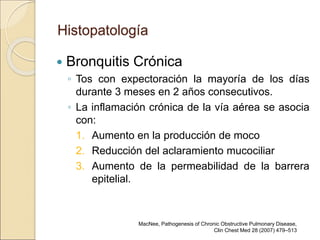 Histopatología
 Bronquitis Crónica
◦ Tos con expectoración la mayoría de los días
durante 3 meses en 2 años consecutivos.
◦ La inflamación crónica de la vía aérea se asocia
con:
1. Aumento en la producción de moco
2. Reducción del aclaramiento mucociliar
3. Aumento de la permeabilidad de la barrera
epitelial.
MacNee, Pathogenesis of Chronic Obstructive Pulmonary Disease,
Clin Chest Med 28 (2007) 479–513
 