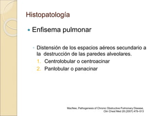 Histopatología
 Enfisema pulmonar
◦ Distensión de los espacios aéreos secundario a
la destrucción de las paredes alveolares.
1. Centrolobular o centroacinar
2. Panlobular o panacinar
MacNee, Pathogenesis of Chronic Obstructive Pulmonary Disease,
Clin Chest Med 28 (2007) 479–513
 