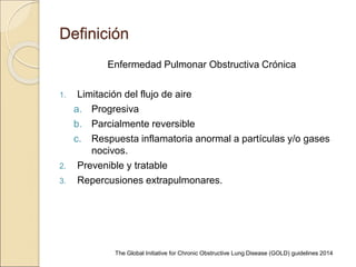 Definición
Enfermedad Pulmonar Obstructiva Crónica
1. Limitación del flujo de aire
a. Progresiva
b. Parcialmente reversible
c. Respuesta inflamatoria anormal a partículas y/o gases
nocivos.
2. Prevenible y tratable
3. Repercusiones extrapulmonares.
The Global Initiative for Chronic Obstructive Lung Disease (GOLD) guidelines 2014
 