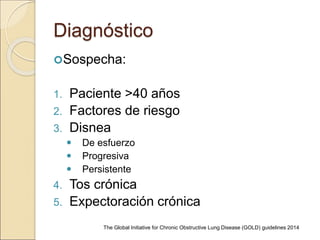Diagnóstico
Sospecha:
1. Paciente >40 años
2. Factores de riesgo
3. Disnea
 De esfuerzo
 Progresiva
 Persistente
4. Tos crónica
5. Expectoración crónica
The Global Initiative for Chronic Obstructive Lung Disease (GOLD) guidelines 2014
 