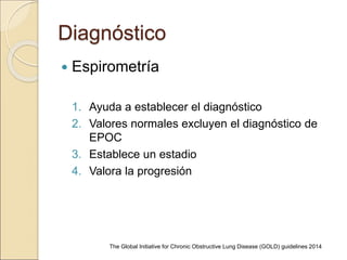 Diagnóstico
 Espirometría
1. Ayuda a establecer el diagnóstico
2. Valores normales excluyen el diagnóstico de
EPOC
3. Establece un estadio
4. Valora la progresión
The Global Initiative for Chronic Obstructive Lung Disease (GOLD) guidelines 2014
 
