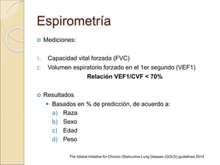 Espirometría
 Mediciones:
1. Capacidad vital forzada (FVC)
2. Volumen espiratorio forzado en el 1er segundo (VEF1)
Relación VEF1/CVF < 70%
 Resultados
 Basados en % de predicción, de acuerdo a:
a) Raza
b) Sexo
c) Edad
d) Peso
The Global Initiative for Chronic Obstructive Lung Disease (GOLD) guidelines 2014
 