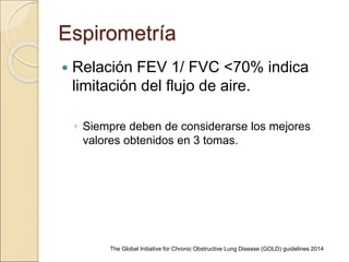 Espirometría
 Relación FEV 1/ FVC <70% indica
limitación del flujo de aire.
◦ Siempre deben de considerarse los mejores
valores obtenidos en 3 tomas.
The Global Initiative for Chronic Obstructive Lung Disease (GOLD) guidelines 2014
 
