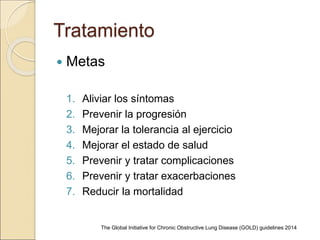 Tratamiento
 Metas
1. Aliviar los síntomas
2. Prevenir la progresión
3. Mejorar la tolerancia al ejercicio
4. Mejorar el estado de salud
5. Prevenir y tratar complicaciones
6. Prevenir y tratar exacerbaciones
7. Reducir la mortalidad
The Global Initiative for Chronic Obstructive Lung Disease (GOLD) guidelines 2014
 